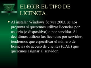 ELEGIR EL TIPO DE
         LICENCIA
w   Al instalar Windows Server 2003, se nos
    pregunta si queremos utilizar licencias por
    usuario (o dispositivo) o por servidor. Si
    decidimos utilizar las licencias por servidor,
    tendremos que especificar el número de
    licencias de acceso de clientes (CAL) que
    queremos asignar al servidor.
 