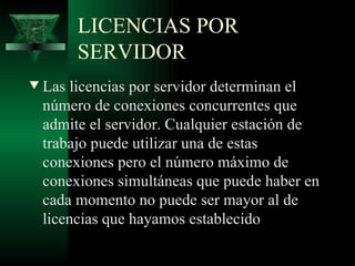 LICENCIAS POR
         SERVIDOR
w   Las licencias por servidor determinan el
    número de conexiones concurrentes que
    admite el servidor. Cualquier estación de
    trabajo puede utilizar una de estas
    conexiones pero el número máximo de
    conexiones simultáneas que puede haber en
    cada momento no puede ser mayor al de
    licencias que hayamos establecido
 