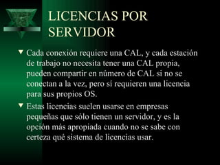 LICENCIAS POR
          SERVIDOR
w   Cada conexión requiere una CAL, y cada estación
    de trabajo no necesita tener una CAL propia,
    pueden compartir en número de CAL si no se
    conectan a la vez, pero sí requieren una licencia
    para sus propios OS.
w   Estas licencias suelen usarse en empresas
    pequeñas que sólo tienen un servidor, y es la
    opción más apropiada cuando no se sabe con
    certeza qué sistema de licencias usar.
 