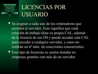 LICENCIAS POR
          USUARIO
w   Se asignan a cada uno de los ordenadores que
    acceden al servidor. Esto significa que cada
    estación de trabajo tiene su propia CAL, además
    de la licencia de sus OS y puede acceder esta CAL
    para acceder a cualquier servidor, y estos no
    tendrán un nº máx. de conexiones concurrentes.
w   Este tipo de licencias se suelen instalar en
    empresas grandes con más de un servidor.
 