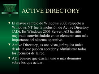 ACTIVE DIRECTORY
w   El mayor cambio de Windows 2000 respecto a
    Windows NT fue la inclusión de Active Directory
    (AD). En Windows 2003 Server, AD ha sido
    mejorado convirtiéndolo en un elemento aún más
    importante del sistema operativo.
w   Active Directory, es una vista jerárquica única
    desde la que pueden acceder y administrar todos
    los recursos de la red.
w   AD requiere que existan uno o más dominios
    sobre los que actuar.
 
