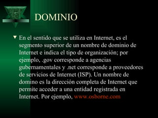 DOMINIO
w   En el sentido que se utiliza en Internet, es el
    segmento superior de un nombre de dominio de
    Internet e indica el tipo de organización; por
    ejemplo, .gov corresponde a agencias
    gubernamentales y .net corresponde a proveedores
    de servicios de Internet (ISP). Un nombre de
    domino es la dirección completa de Internet que
    permite acceder a una entidad registrada en
    Internet. Por ejemplo, www.osborne.com
 
