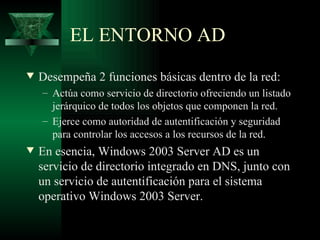 EL ENTORNO AD
w   Desempeña 2 funciones básicas dentro de la red:
    – Actúa como servicio de directorio ofreciendo un listado
      jerárquico de todos los objetos que componen la red.
    – Ejerce como autoridad de autentificación y seguridad
      para controlar los accesos a los recursos de la red.
w   En esencia, Windows 2003 Server AD es un
    servicio de directorio integrado en DNS, junto con
    un servicio de autentificación para el sistema
    operativo Windows 2003 Server.
 