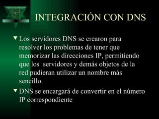 INTEGRACIÓN CON DNS
w Los servidores DNS se crearon para
  resolver los problemas de tener que
  memorizar las direcciones IP, permitiendo
  que los servidores y demás objetos de la
  red pudieran utilizar un nombre más
  sencillo.
w DNS se encargará de convertir en el número
  IP correspondiente
 