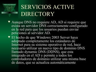 SERVICIOS ACTIVE
         DIRECTORY
w   Aunque DNS no requiere AD, AD si requiere que
    exista un servidor DNS correctamente configurado
    en la red para que los usuarios puedan enviar
    peticiones al servidor AD.
w   El hecho de que Windows 2003 Server haya
    adoptado completamente los estándares de
    Internet para su sistema operativo de red, hace
    necesario utilizar un nuevo tipo de dominio DNS
    llamado dynamic DNS (DDNS), que esta
    integrado en el AD y permite a todos los
    controladores de dominio utilizar una misma base
    de datos, que se actualiza automáticamente
 