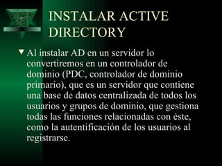 INSTALAR ACTIVE
         DIRECTORY
w   Al instalar AD en un servidor lo
    convertiremos en un controlador de
    dominio (PDC, controlador de dominio
    primario), que es un servidor que contiene
    una base de datos centralizada de todos los
    usuarios y grupos de dominio, que gestiona
    todas las funciones relacionadas con éste,
    como la autentificación de los usuarios al
    registrarse.
 