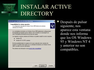 INSTALAR ACTIVE
DIRECTORY
          w   Después de pulsar
              siguiente, nos
              aparece esta ventana
              donde nos informa
              que los OS Windows
              95 y Windows NT 4
              y anterior no son
              compatibles.
 