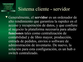 Sistema cliente - servidor
w   Generalmente, el servidor es un ordenador de
    alto rendimiento que garantiza la rapidez en el
    acceso y recuperación de datos, y que confiere
    al negocio la plataforma necesaria para añadir
    funciones tales como centralización de
    contabilidad y de libro mayor, producción,
    entrada de pedidos, envíos o software de
    administración de inventario. De nuevo, la
    solución para esta configuración, es un hub o
    switch centralizado.
 