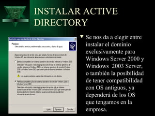 INSTALAR ACTIVE
DIRECTORY
        w   Se nos da a elegir entre
            instalar el dominio
            exclusivamente para
            Windows Server 2000 y
            Windows 2003 Server,
            o también la posibilidad
            de tener compatibilidad
            con OS antiguos, ya
            dependerá de los OS
            que tengamos en la
            empresa.
 