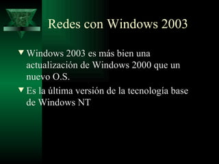 Redes con Windows 2003
w Windows 2003 es más bien una
  actualización de Windows 2000 que un
  nuevo O.S.
w Es la última versión de la tecnología base
  de Windows NT
 