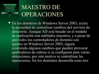 MAESTRO DE
          OPERACIONES
w   En los dominios de Windows Server 2003, existe
    la necesidad de centralizar cambios del servicio de
    directorio. Aunque AD está basado en el modelo
    de replicación con múltiples maestros, y a pesar de
    que todos los controladores de dominio son
    iguales en Windows Server 2003, siguen
    existiendo algunos cambios que pueden provocar
    quebraderos de cabeza si se configuran para varias
    ubicaciones, por este motivo se centralizan las
    operaciones. En los dominios desarrolla estas tres
 