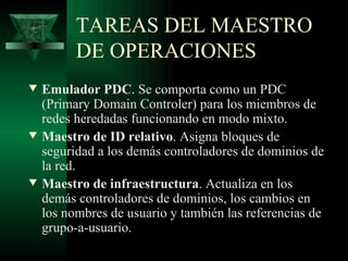TAREAS DEL MAESTRO
          DE OPERACIONES
w   Emulador PDC. Se comporta como un PDC
    (Primary Domain Controler) para los miembros de
    redes heredadas funcionando en modo mixto.
w   Maestro de ID relativo. Asigna bloques de
    seguridad a los demás controladores de dominios de
    la red.
w   Maestro de infraestructura. Actualiza en los
    demás controladores de dominios, los cambios en
    los nombres de usuario y también las referencias de
    grupo-a-usuario.
 