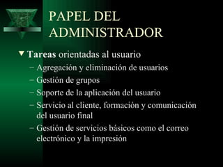 PAPEL DEL
         ADMINISTRADOR
w   Tareas orientadas al usuario
    – Agregación y eliminación de usuarios
    – Gestión de grupos
    – Soporte de la aplicación del usuario
    – Servicio al cliente, formación y comunicación
      del usuario final
    – Gestión de servicios básicos como el correo
      electrónico y la impresión
 