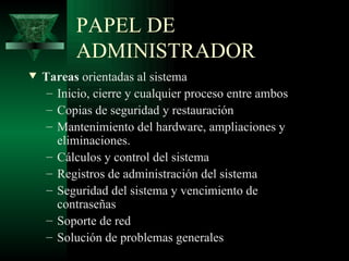PAPEL DE
          ADMINISTRADOR
w   Tareas orientadas al sistema
     – Inicio, cierre y cualquier proceso entre ambos
     – Copias de seguridad y restauración
     – Mantenimiento del hardware, ampliaciones y
       eliminaciones.
     – Cálculos y control del sistema
     – Registros de administración del sistema
     – Seguridad del sistema y vencimiento de
       contraseñas
     – Soporte de red
     – Solución de problemas generales
 