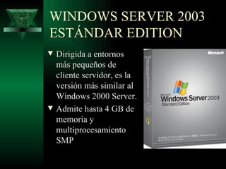 WINDOWS SERVER 2003
ESTÁNDAR EDITION
w   Dirigida a entornos
    más pequeños de
    cliente servidor, es la
    versión más similar al
    Windows 2000 Server.
w   Admite hasta 4 GB de
    memoria y
    multiprocesamiento
    SMP
 