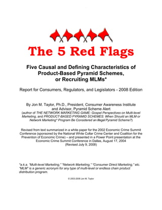 -1-




      The 5 Red Flags
     Five Causal and Defining Characteristics of
          Product-Based Pyramid Schemes,
                or Recruiting MLMs*
Report for Consumers, Regulators, and Legislators - 2008 Edition


     By Jon M. Taylor, Ph.D., President, Consumer Awareness Institute
                   and Advisor, Pyramid Scheme Alert
 (author of THE NETWORK MARKETING GAME: Gospel Perspectives on Multi-level
 Marketing, and PRODUCT-BASED PYRAMID SCHEMES: When Should an MLM or
      Network Marketing* Program Be Considered an Illegal Pyramid Scheme?)


 Revised from text summarized in a white paper for the 2002 Economic Crime Summit
Conference (sponsored by the National White Collar Crime Center and Coalition for the
 Prevention of Economic Crime) – and presented in a Power Point presentation at the
           Economic Crime Summit Conference in Dallas, August 17, 2004
                               (Revised July 9, 200