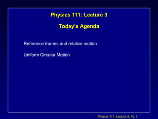 Physics 111: Lecture 3, Pg 1
Physics 111: Lecture 3Physics 111: Lecture 3
Today’s AgendaToday’s Agenda
Reference frames and relative motion
Uniform Circular Motion
 
