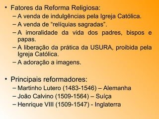 Fatores da Reforma Religiosa: A venda de indulgências pela Igreja Católica. A venda de “relíquias sagradas”. A imoralidade da vida dos padres, bispos e papas. A liberação da prática da USURA, proibida pela Igreja Católica. A adoração a imagens. Principais reformadores: Martinho Lutero (1483-1546) – Alemanha João Calvino (1509-1564) – Suíça Henrique VIII (1509-1547) - Inglaterra 