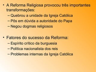 A Reforma Religiosa provocou três importantes transformações: Quebrou a unidade da Igreja Católica Pôs em dúvida a autoridade do Papa Negou dogmas religiosos Fatores do sucesso da Reforma: Espírito crítico da burguesia Política nacionalista dos reis Problemas internas da Igreja Católica 