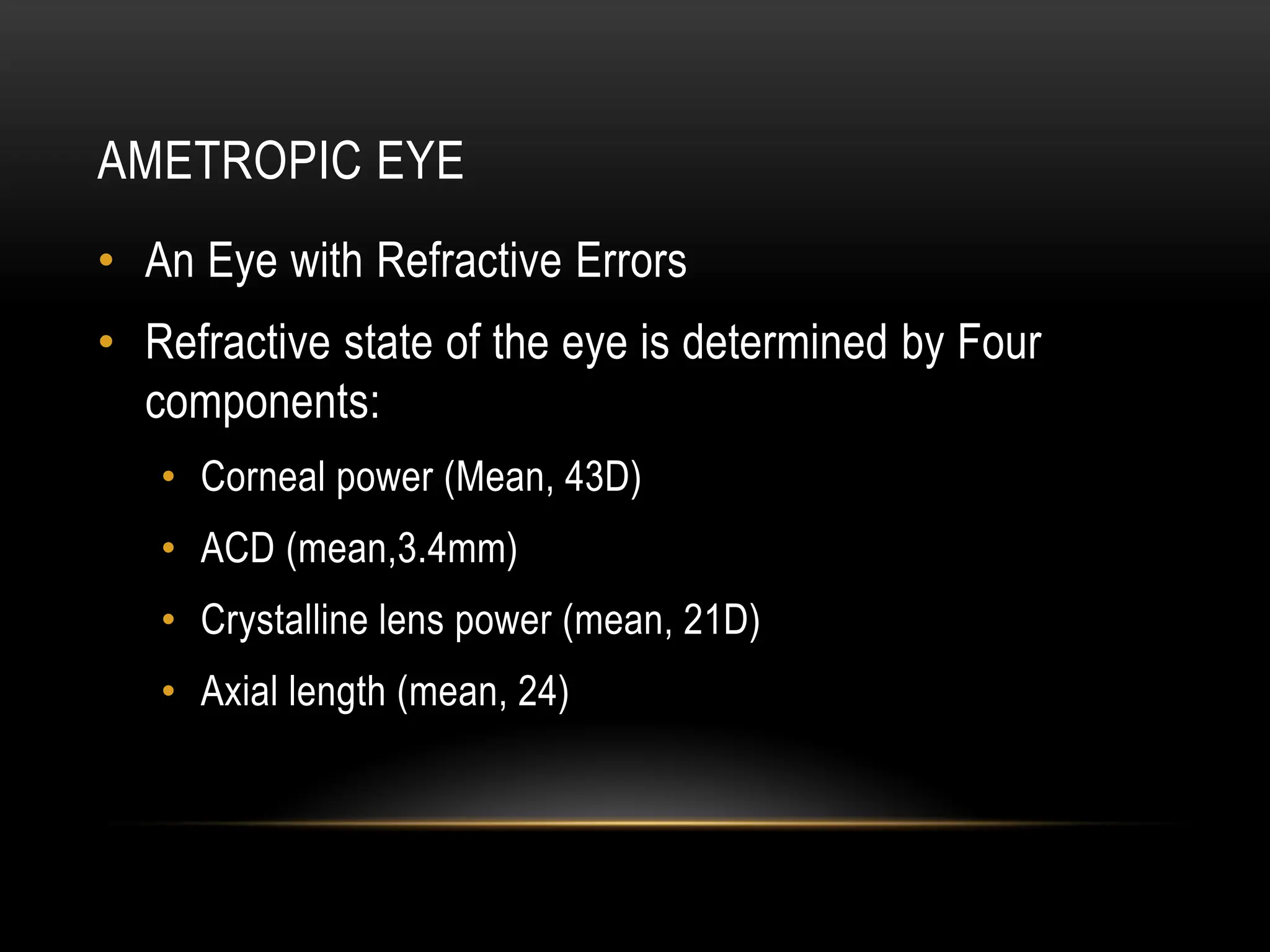 AMETROPIC EYE
• An Eye with Refractive Errors
• Refractive state of the eye is determined by Four
components:
• Corneal power (Mean, 43D)
• ACD (mean,3.4mm)
• Crystalline lens power (mean, 21D)
• Axial length (mean, 24)
 