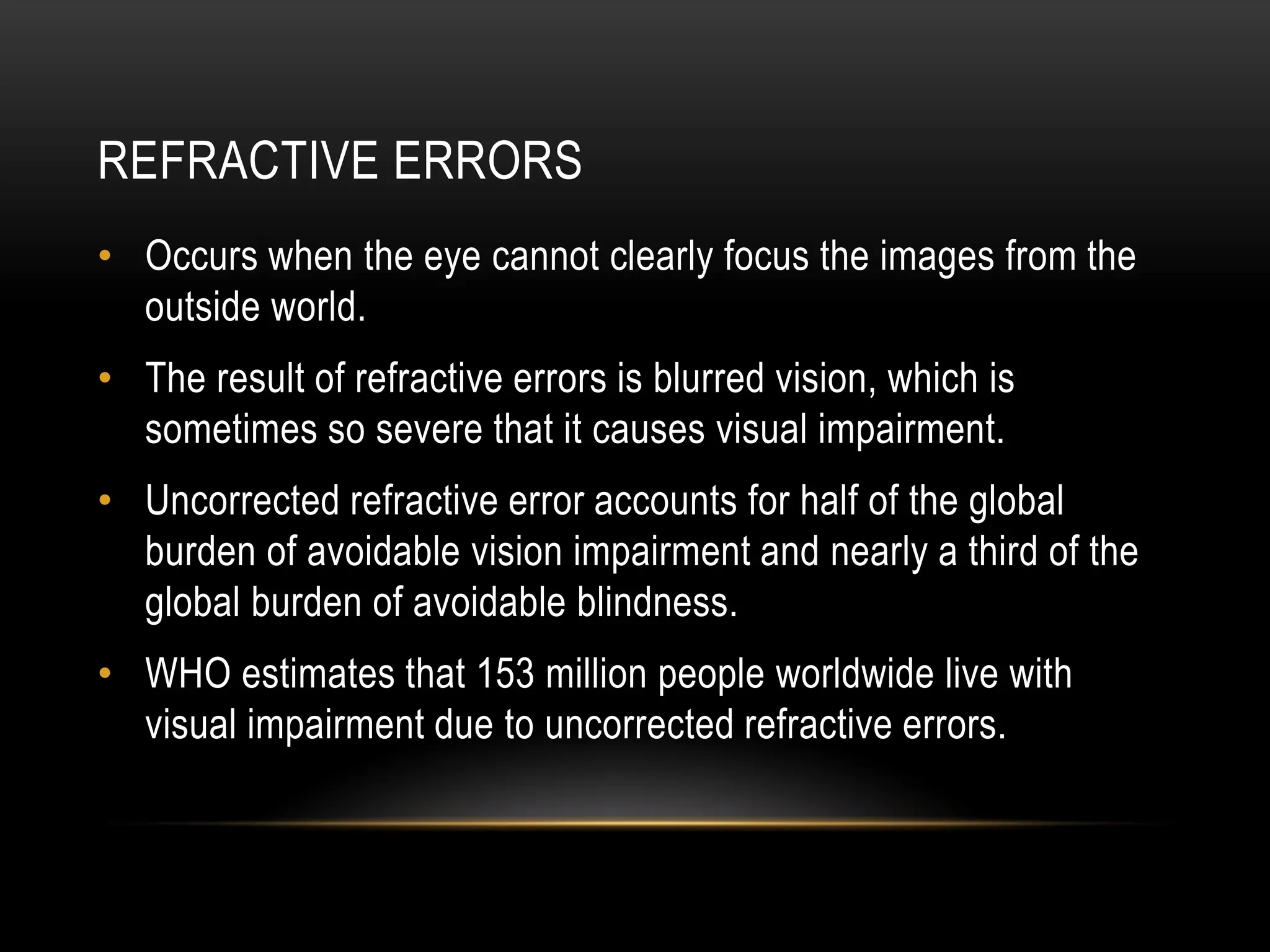 REFRACTIVE ERRORS
• Occurs when the eye cannot clearly focus the images from the
outside world.
• The result of refractive errors is blurred vision, which is
sometimes so severe that it causes visual impairment.
• Uncorrected refractive error accounts for half of the global
burden of avoidable vision impairment and nearly a third of the
global burden of avoidable blindness.
• WHO estimates that 153 million people worldwide live with
visual impairment due to uncorrected refractive errors.
 