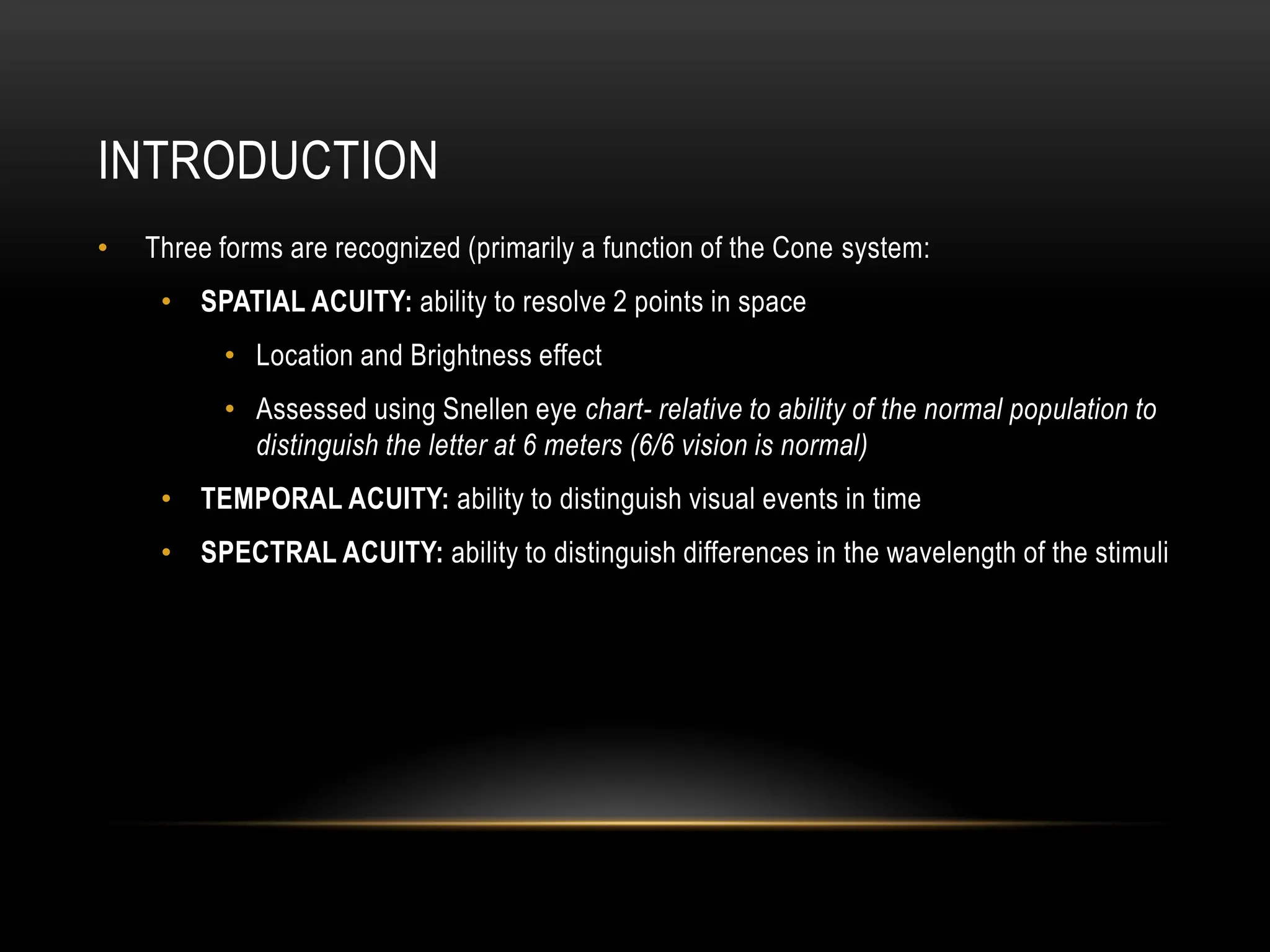 INTRODUCTION
• Three forms are recognized (primarily a function of the Cone system:
• SPATIAL ACUITY: ability to resolve 2 points in space
• Location and Brightness effect
• Assessed using Snellen eye chart- relative to ability of the normal population to
distinguish the letter at 6 meters (6/6 vision is normal)
• TEMPORAL ACUITY: ability to distinguish visual events in time
• SPECTRAL ACUITY: ability to distinguish differences in the wavelength of the stimuli
 