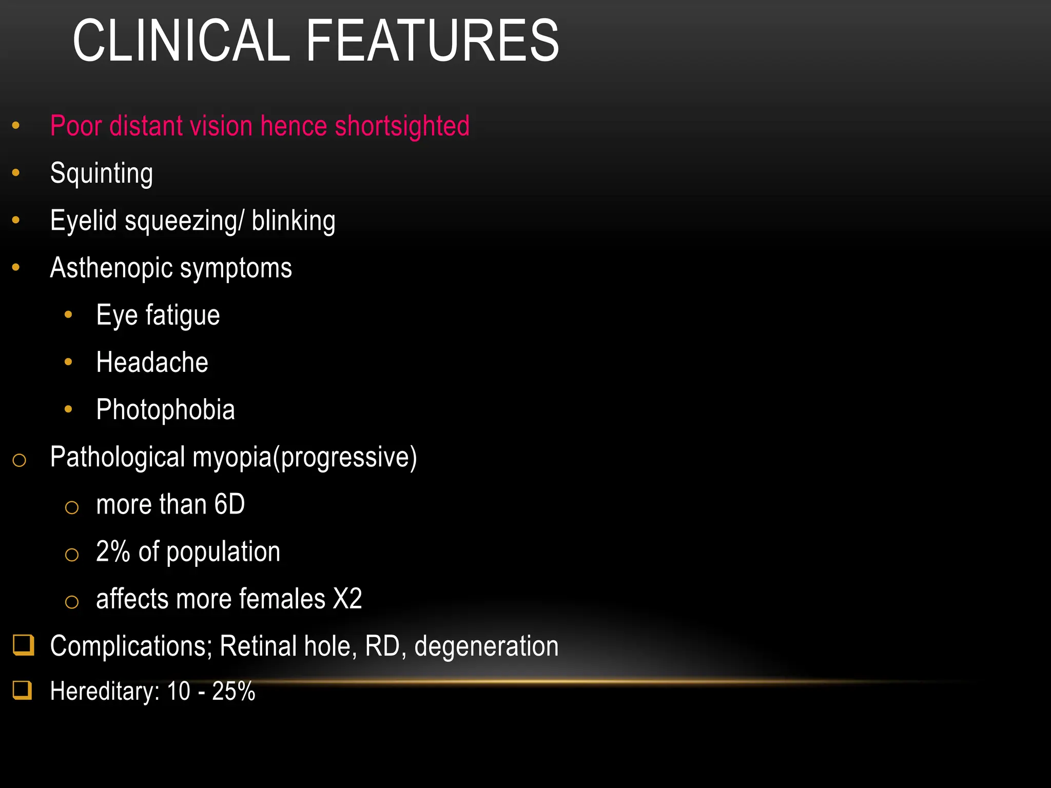 CLINICAL FEATURES
• Poor distant vision hence shortsighted
• Squinting
• Eyelid squeezing/ blinking
• Asthenopic symptoms
• Eye fatigue
• Headache
• Photophobia
o Pathological myopia(progressive)
o more than 6D
o 2% of population
o affects more females X2
 Complications; Retinal hole, RD, degeneration
 Hereditary: 10 - 25%
 