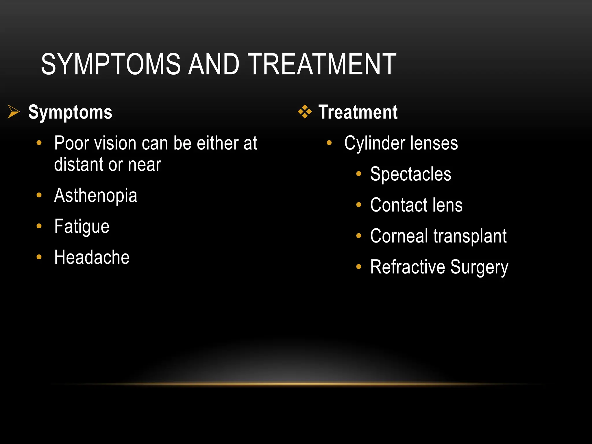 SYMPTOMS AND TREATMENT
 Symptoms
• Poor vision can be either at
distant or near
• Asthenopia
• Fatigue
• Headache
 Treatment
• Cylinder lenses
• Spectacles
• Contact lens
• Corneal transplant
• Refractive Surgery
 