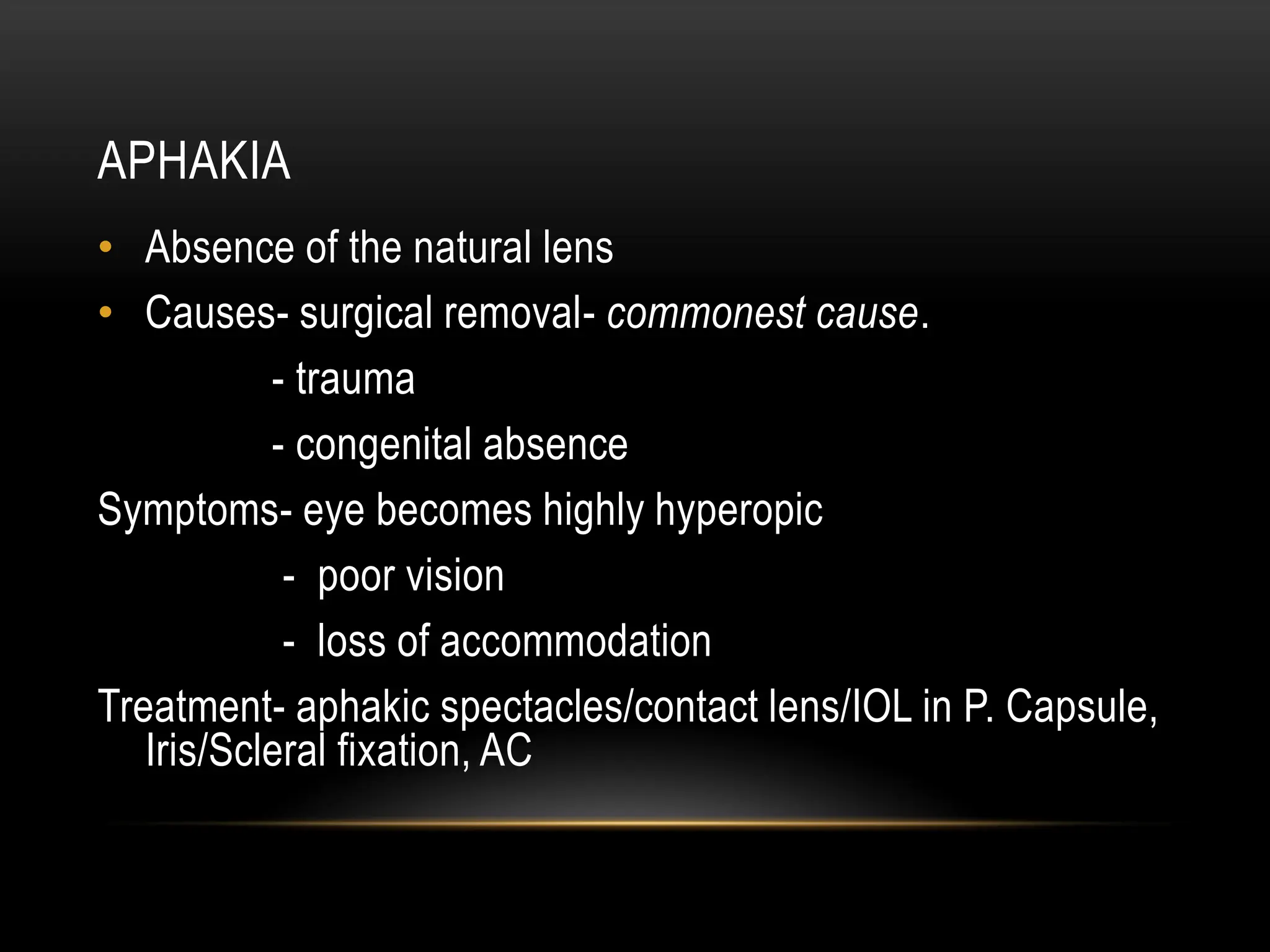 APHAKIA
• Absence of the natural lens
• Causes- surgical removal- commonest cause.
- trauma
- congenital absence
Symptoms- eye becomes highly hyperopic
- poor vision
- loss of accommodation
Treatment- aphakic spectacles/contact lens/IOL in P. Capsule,
Iris/Scleral fixation, AC
 