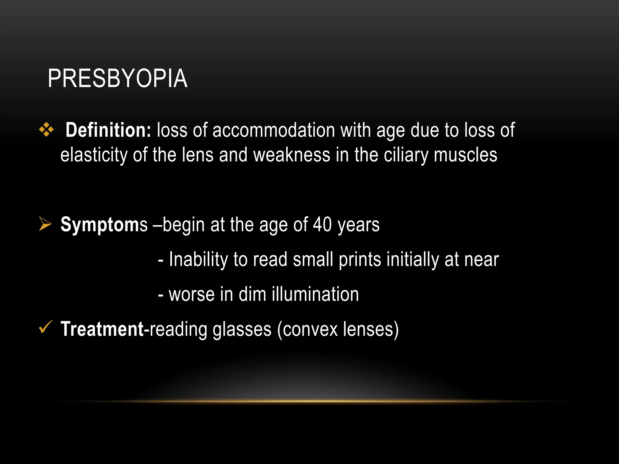 PRESBYOPIA
 Definition: loss of accommodation with age due to loss of
elasticity of the lens and weakness in the ciliary muscles
 Symptoms –begin at the age of 40 years
- Inability to read small prints initially at near
- worse in dim illumination
 Treatment-reading glasses (convex lenses)
 
