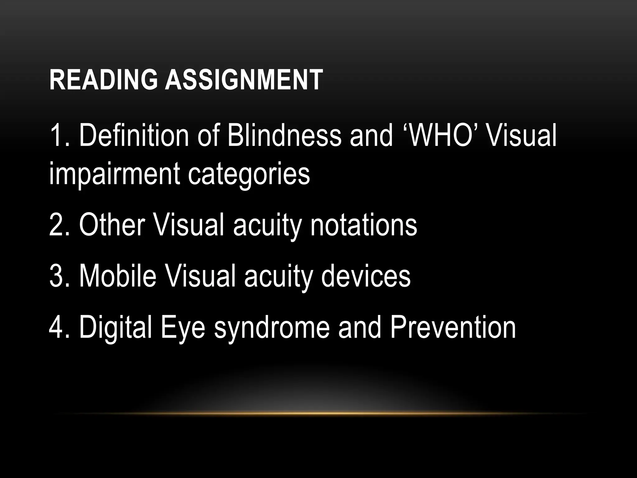READING ASSIGNMENT
1. Definition of Blindness and ‘WHO’ Visual
impairment categories
2. Other Visual acuity notations
3. Mobile Visual acuity devices
4. Digital Eye syndrome and Prevention
 