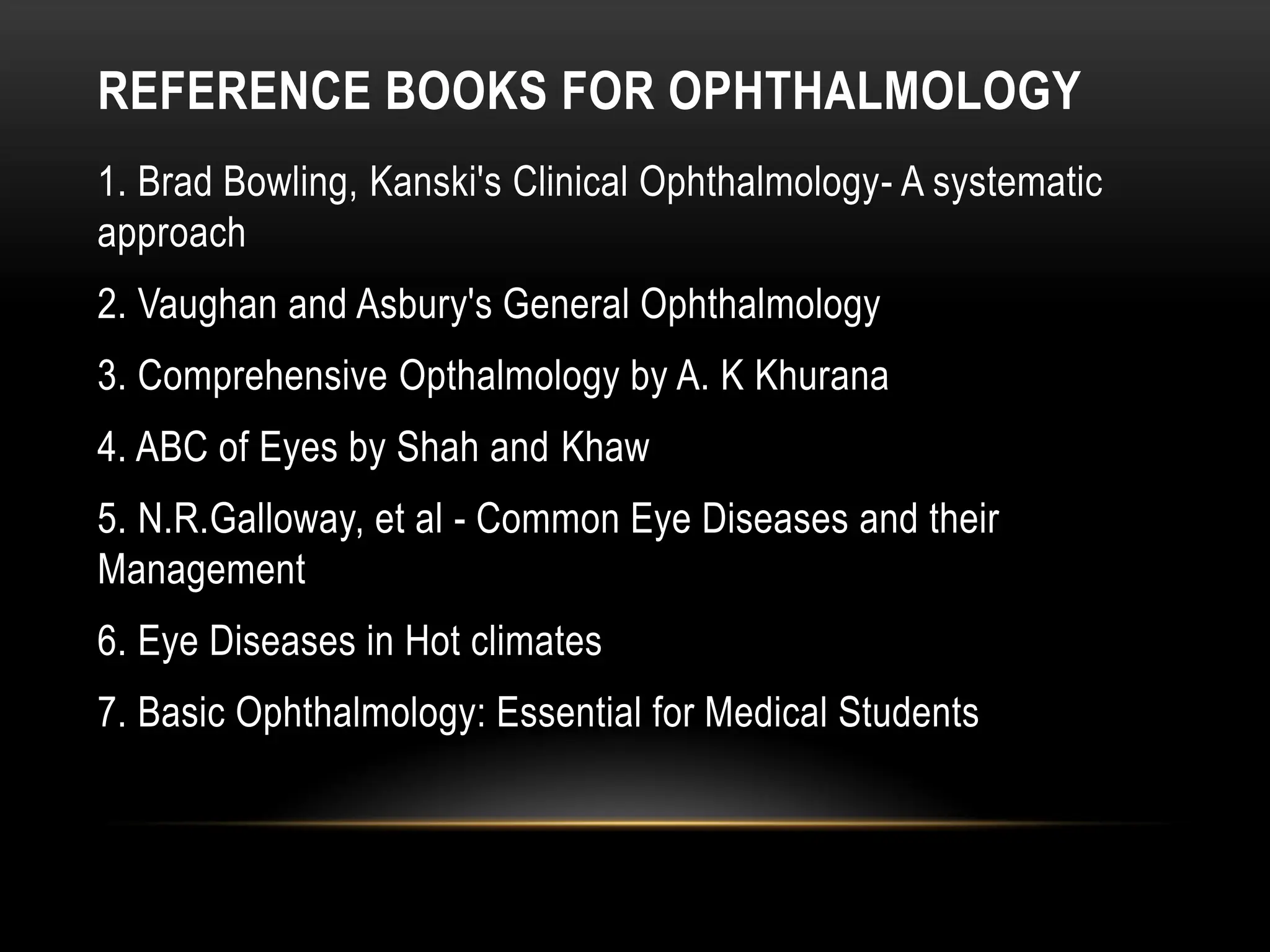 REFERENCE BOOKS FOR OPHTHALMOLOGY
1. Brad Bowling, Kanski's Clinical Ophthalmology- A systematic
approach
2. Vaughan and Asbury's General Ophthalmology
3. Comprehensive Opthalmology by A. K Khurana
4. ABC of Eyes by Shah and Khaw
5. N.R.Galloway, et al - Common Eye Diseases and their
Management
6. Eye Diseases in Hot climates
7. Basic Ophthalmology: Essential for Medical Students
 