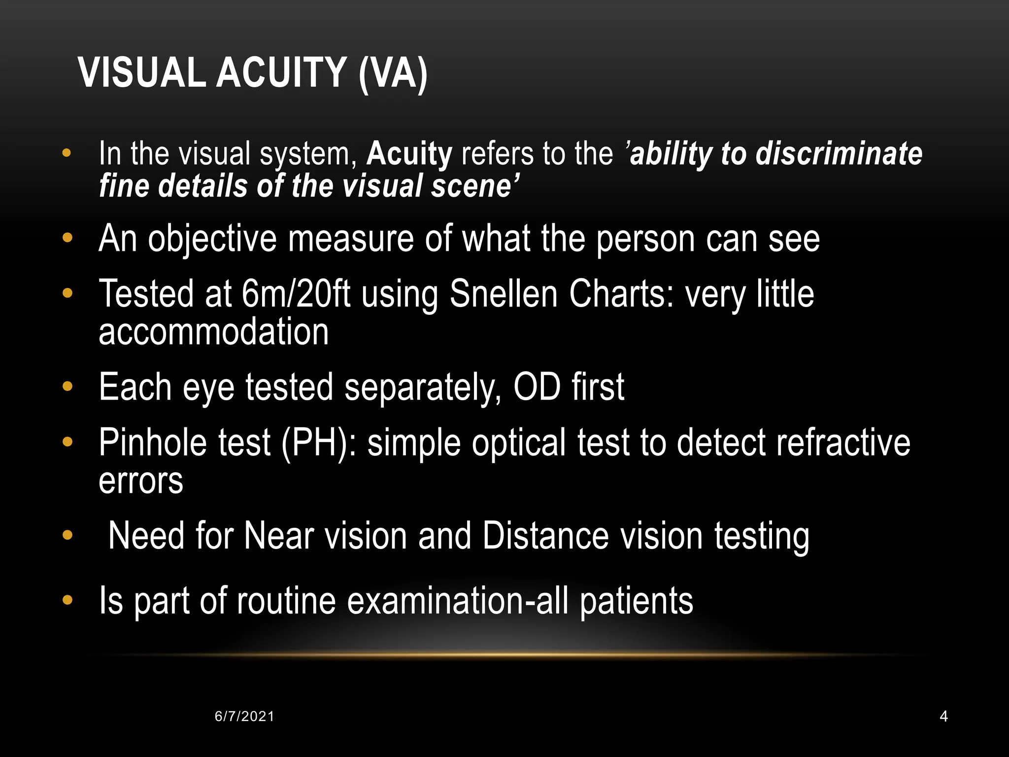 VISUAL ACUITY (VA)
• In the visual system, Acuity refers to the ’ability to discriminate
fine details of the visual scene’
• An objective measure of what the person can see
• Tested at 6m/20ft using Snellen Charts: very little
accommodation
• Each eye tested separately, OD first
• Pinhole test (PH): simple optical test to detect refractive
errors
• Need for Near vision and Distance vision testing
• Is part of routine examination-all patients
6/7/2021 4
 