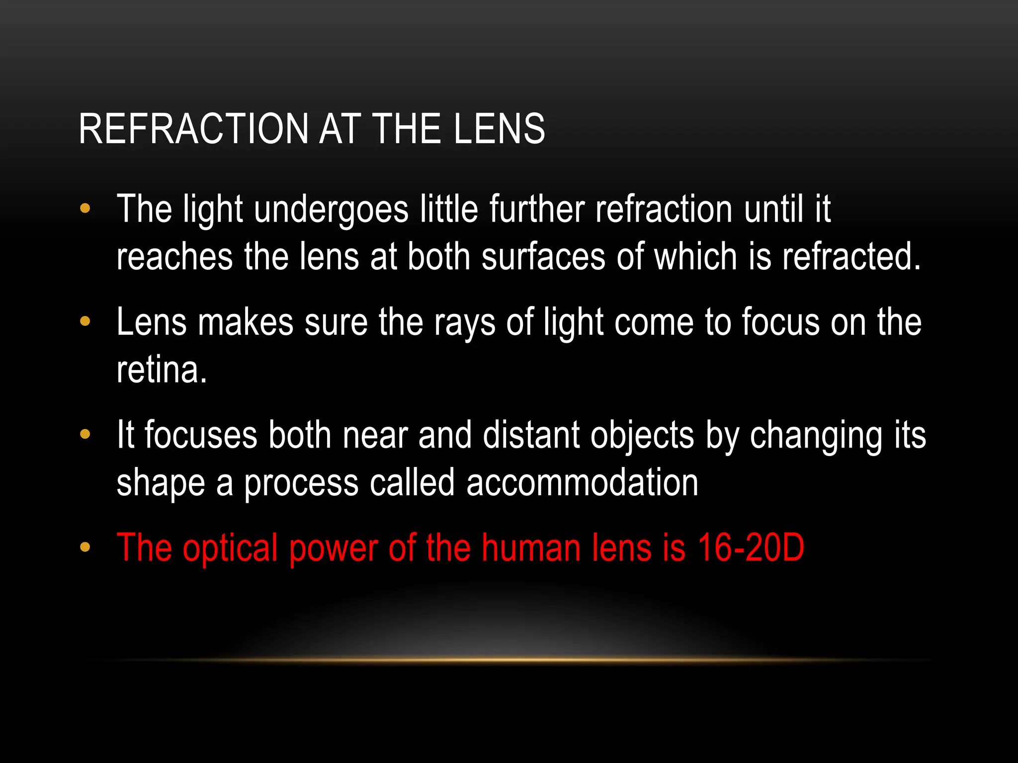 REFRACTION AT THE LENS
• The light undergoes little further refraction until it
reaches the lens at both surfaces of which is refracted.
• Lens makes sure the rays of light come to focus on the
retina.
• It focuses both near and distant objects by changing its
shape a process called accommodation
• The optical power of the human lens is 16-20D
 