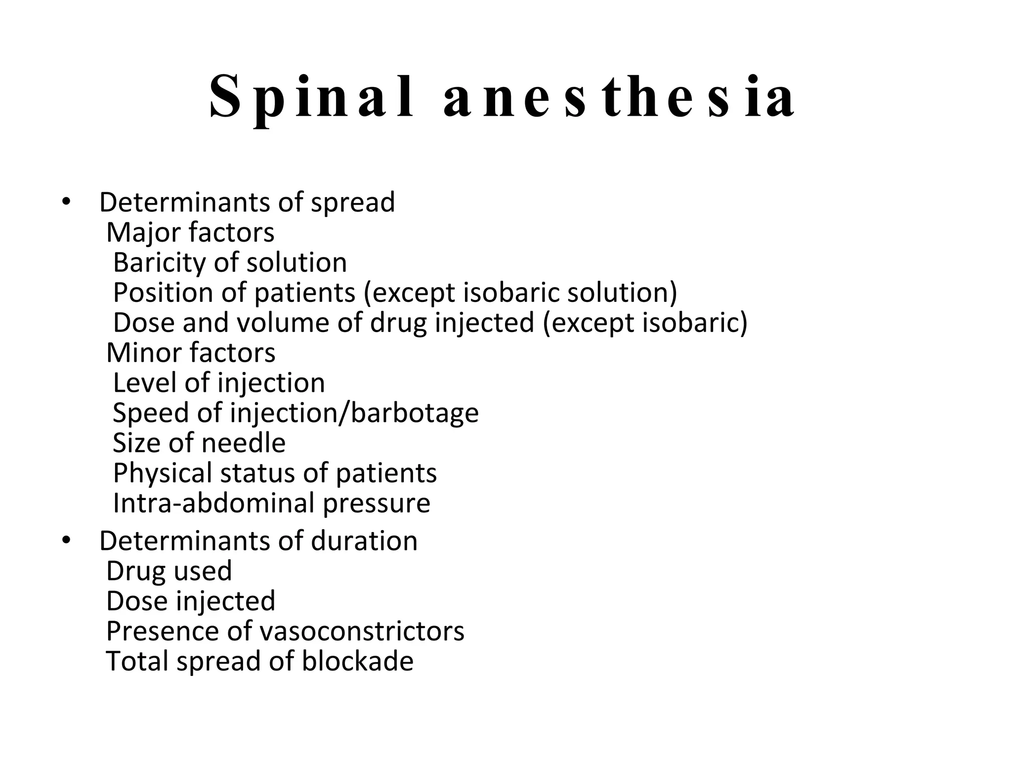 Spinal anesthesia Determinants of spread  Major factors   Baricity of solution   Position of patients (except isobaric solution)   Dose and volume of drug injected (except isobaric)  Minor factors   Level of injection   Speed of injection/barbotage   Size of needle   Physical status of patients   Intra-abdominal pressure Determinants of duration  Drug used  Dose injected  Presence of vasoconstrictors  Total spread of blockade 