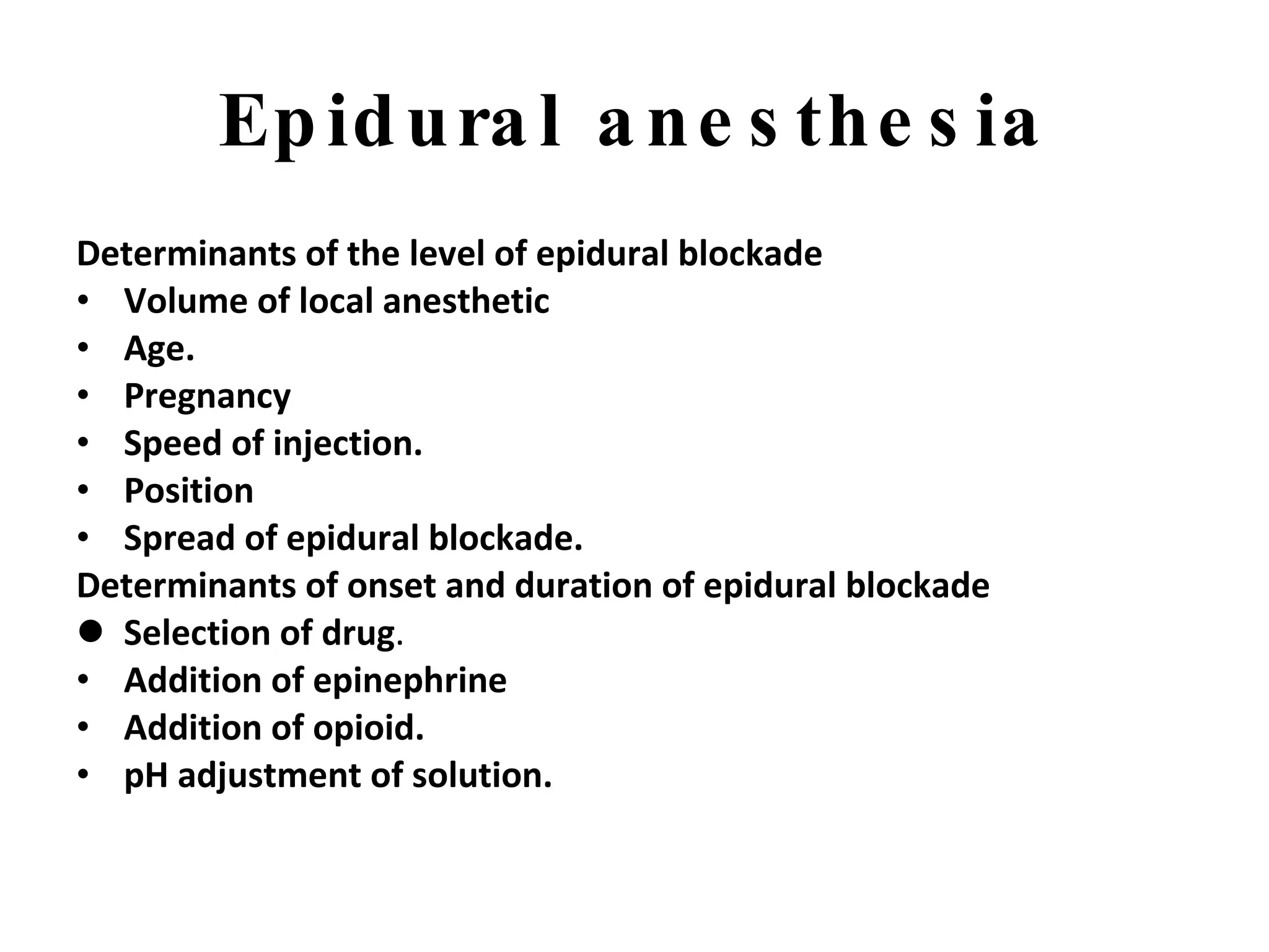Epidural anesthesia Determinants of the level of epidural blockade Volume of local anesthetic Age.   Pregnancy Speed of injection. Position Spread of epidural blockade. Determinants of onset and duration of epidural blockade Selection of drug . Addition of epinephrine Addition of opioid.   pH adjustment of solution. 