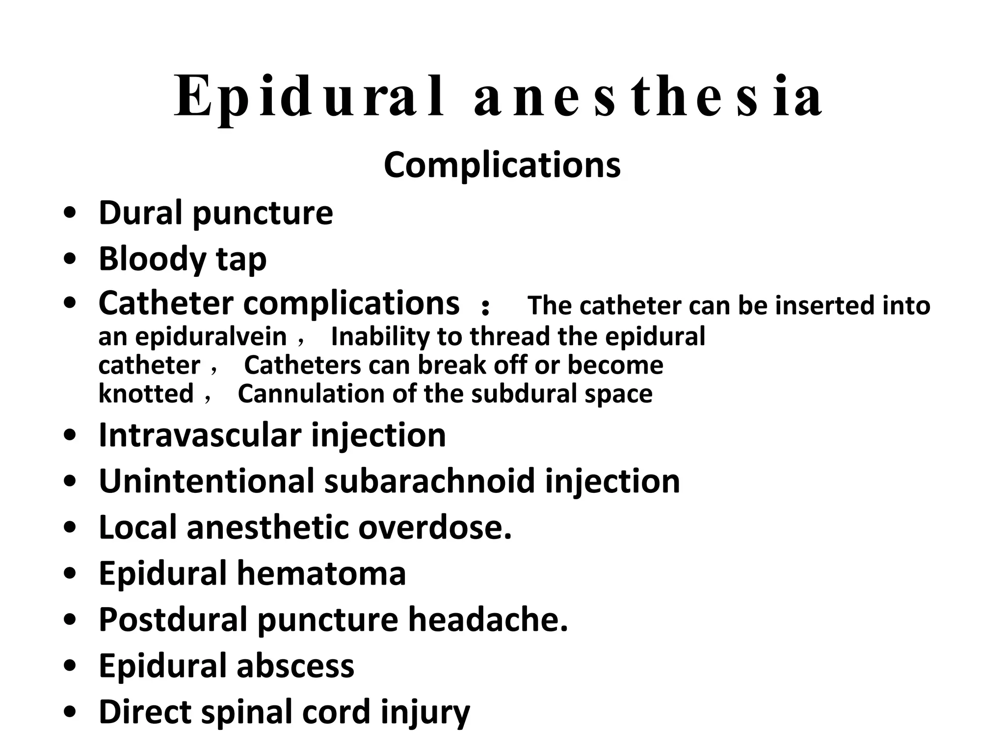 Epidural anesthesia Complications Dural puncture   Bloody tap Catheter complications  ： The catheter can be inserted into an epiduralvein ， Inability to thread the epidural catheter ， Catheters can break off or become knotted ， Cannulation of the subdural space Intravascular injection Unintentional subarachnoid injection Local anesthetic overdose. Epidural hematoma Postdural puncture headache.   Epidural abscess Direct spinal cord injury   