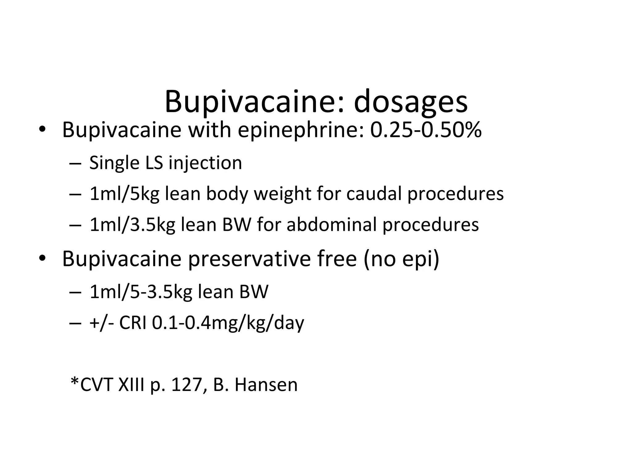 Bupivacaine: dosages Bupivacaine with epinephrine: 0.25-0.50% Single LS injection 1ml/5kg lean body weight for caudal procedures 1ml/3.5kg lean BW for abdominal procedures Bupivacaine preservative free (no epi) 1ml/5-3.5kg lean BW +/- CRI 0.1-0.4mg/kg/day *CVT XIII p. 127, B. Hansen 