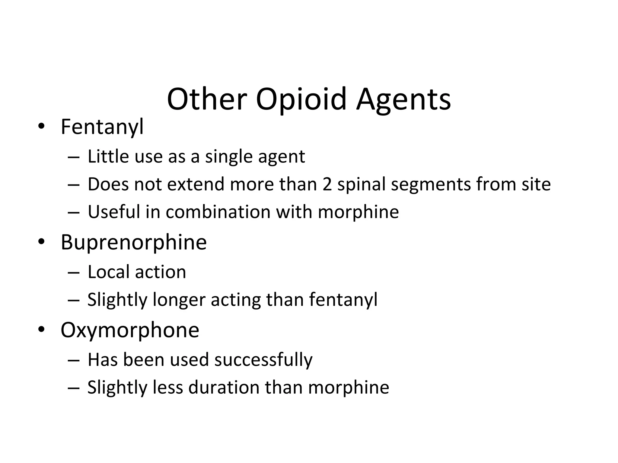 Other Opioid Agents Fentanyl Little use as a single agent Does not extend more than 2 spinal segments from site Useful in combination with morphine Buprenorphine Local action Slightly longer acting than fentanyl Oxymorphone  Has been used successfully Slightly less duration than morphine 