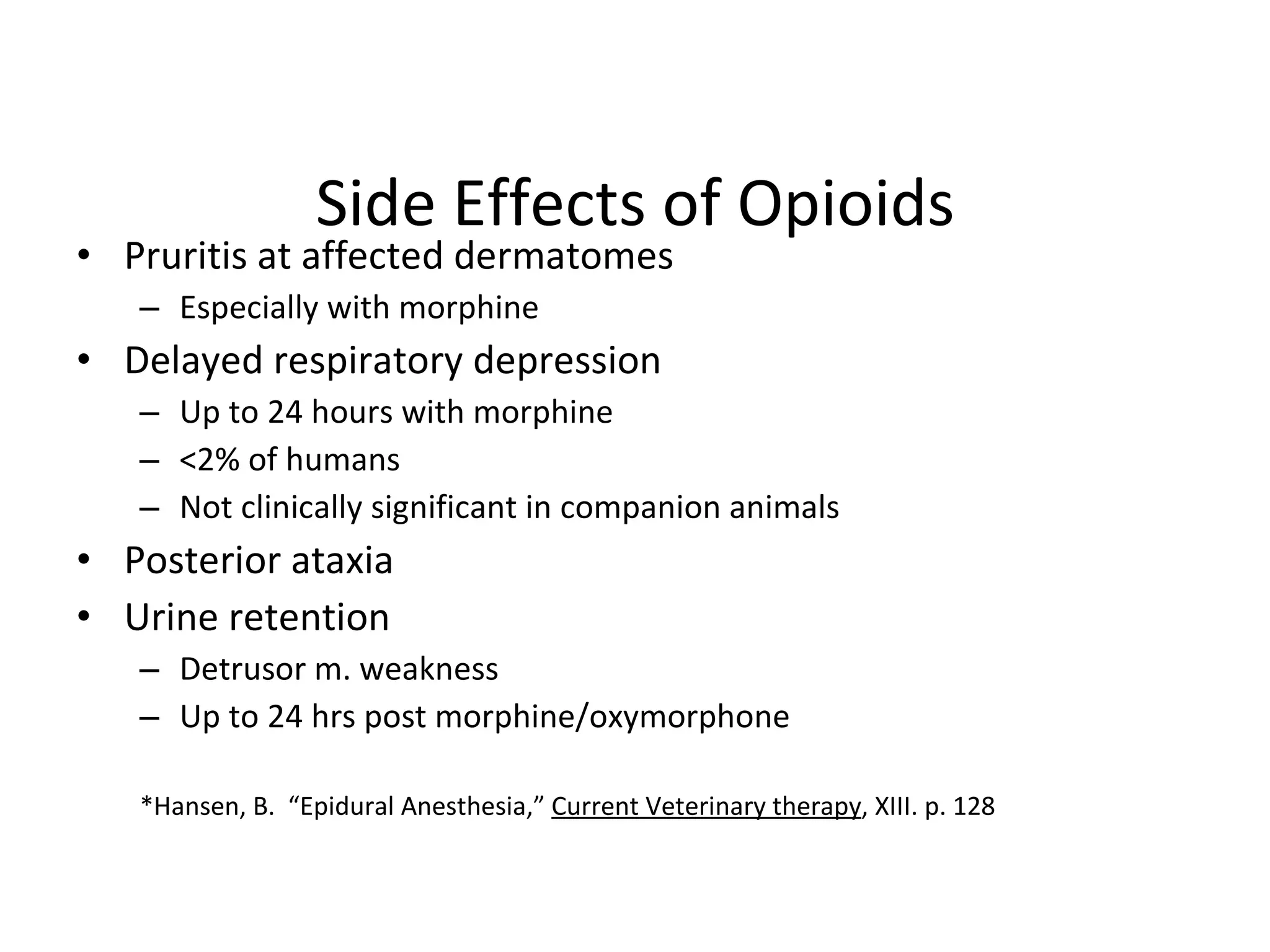 Side Effects of Opioids Pruritis at affected dermatomes Especially with morphine Delayed respiratory depression Up to 24 hours with morphine <2% of humans Not clinically significant in companion animals Posterior ataxia Urine retention Detrusor m. weakness  Up to 24 hrs post morphine/oxymorphone *Hansen, B.  “Epidural Anesthesia,”  Current Veterinary therapy , XIII. p. 128 