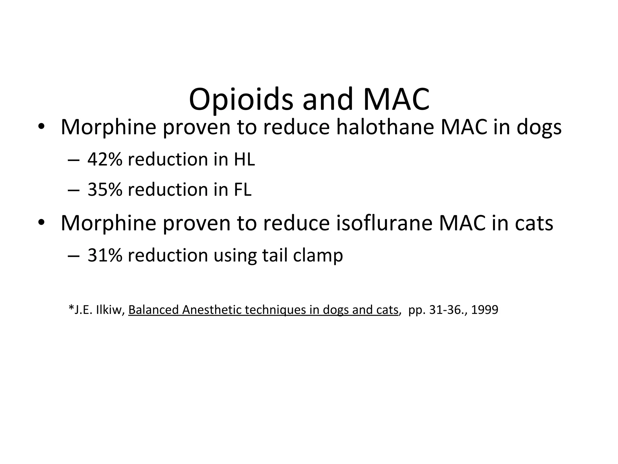 Opioids and MAC Morphine proven to reduce halothane MAC in dogs  42% reduction in HL 35% reduction in FL Morphine proven to reduce isoflurane MAC in cats 31% reduction using tail clamp *J.E. Ilkiw,  Balanced Anesthetic techniques in dogs and cats ,  pp. 31-36., 1999 