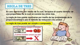 Es una operación por medio de la cual, se busca el cuarto término de
una proporción, de la cual se conoce los otros tres.
La regla de tres puede resolverse por medio de las propiedades de la
proporcionalidad o por el método de reducción a la unidad.
La regla de tres puede ser simple o compuesta.
 
