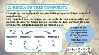 La regla de tres compuesta se caracteriza porque participan más de 2
magnitudes.
Las magnitud que participan en una regla de tres compuestas son:
número de obreros, horas diarias, número de días, cantidad de obra,
rendimiento, dificultad, número de raciones, etc.
Magnitud 1 Magnitud 3Magnitud 2 Magnitud 4
𝑎1
𝑎2
𝑏1 𝑐1
𝑐2
𝑑1
𝑑2
x
DP
IP IP
X= 𝒃 𝟏 ∗
𝒂 𝟏
𝒂 𝟐
∗
𝒄 𝟏
𝒄 𝟐
∗
𝒅 𝟏
𝒅 𝟐
La regla de tres
compuesta, tiene
por objeto hallar
el valor de una de
las “n”
magnitudes que
participan.
 