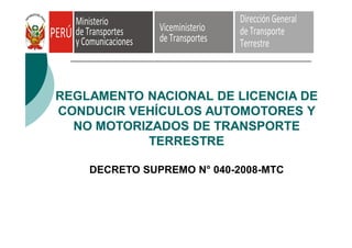 REGLAMENTO NACIONAL DE LICENCIA DE
CONDUCIR VEHÍCULOS AUTOMOTORES Y
NO MOTORIZADOS DE TRANSPORTE
TERRESTRE
DECRETO SUPREMO N° 040-2008-MTC
 