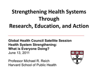 Strengthening Health Systems Through Research, Education, and Action Global Health Council Satellite Session Health System Strengthening:  What is Everyone Doing? June 13, 2011 Professor Michael R. Reich Harvard School of Public Health 