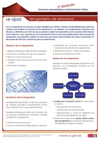 e-sijad                              reingeniería de procesos
     Con la reingeniería de procesos se logra simplificar los mismos, dotarlos de flexibilidad para promover
     cambios que faciliten la evolución de la organización y se adapten a la modernización. Hacerlos más
     eficaces y eficientes con el fin de que se puedan cumplir las expectativas de los usuarios tanto internos
     como externos. e-gim apuesta por la incorporación de las nuevas tecnologías dentro del concepto de
     reingeniería, que permiten redefinir los procesos que tienen oportunidades de mejora alcanzando un
     alto grado de eficacia y eficiencia para la organización.


     Objetivo de la reingeniería                                                         Posibilidad de compartir información entre
                                                                                         todos los componentes de la organización.
        Agilizar los trámites en todas las áreas municipales.                            Eliminación de datos y tareas innecesarias.
        Aumentar la satisfacción de la ciudadanía.                                       Reducción de tiempos y costos.
        Reducir costes innecesarios.
                                                                                       Etapas de la reingeniería
        Reelaboración de los servicios públicos muni-
        cipales.
                                                                                       Para llevar a cabo la reingeniería de procesos e-gim
        Aumentar la calidad.                                                           propone una metodología formada por las
                                                                                       siguientes etapas:




     Beneficios de la reingeniería
                                                                                         Análisis de la situación actual. En esta etapa
     La reingeniería de procesos, no sólo es la propuesta
                                                                                         se realiza:
     de cambios puntuales al procedimiento actual,
     sino la creación de un nuevo procedimiento.                                            Recopilación de información.
                                                                                            Identificación de procedimientos.
     Aquellas entidades que opten por el rediseño de                                       Representación a través de diagramas de
     sus procesos administrativos obtendrán ventajas                                       flujo de los procedimientos actuales.
     competitivas consiguiendo:
                                                                                         Determinar cuales son los puntos críticos o clave
                                                                                         del procedimiento que presentan deficiencias o
        Optimización de procesos.                                                        necesidades de mejora, en base a:
        Acceso a información fiable, precisa y oportuna.




Centro de Negocios CADI. Edificio Antequera. C/ Cueva de Viera, 2, 2ª Planta Local 1
29200 Antequera (Málaga). Telf: 952 70 00 20 - Fax: 952 70 26 10                                www.e-gim.es
 