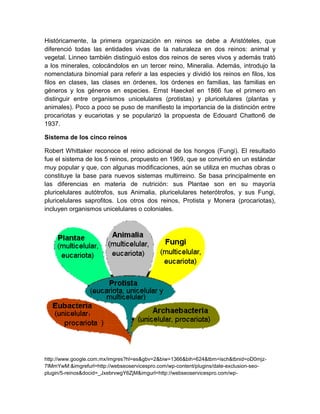 Históricamente, la primera organización en reinos se debe a Aristóteles, que
diferenció todas las entidades vivas de la naturaleza en dos reinos: animal y
vegetal. Linneo también distinguió estos dos reinos de seres vivos y además trató
a los minerales, colocándolos en un tercer reino, Mineralia. Además, introdujo la
nomenclatura binomial para referir a las especies y dividió los reinos en filos, los
filos en clases, las clases en órdenes, los órdenes en familias, las familias en
géneros y los géneros en especies. Ernst Haeckel en 1866 fue el primero en
distinguir entre organismos unicelulares (protistas) y pluricelulares (plantas y
animales). Poco a poco se puso de manifiesto la importancia de la distinción entre
procariotas y eucariotas y se popularizó la propuesta de Edouard Chatton6 de
1937.

Sistema de los cinco reinos

Robert Whittaker reconoce el reino adicional de los hongos (Fungi). El resultado
fue el sistema de los 5 reinos, propuesto en 1969, que se convirtió en un estándar
muy popular y que, con algunas modificaciones, aún se utiliza en muchas obras o
constituye la base para nuevos sistemas multirreino. Se basa principalmente en
las diferencias en materia de nutrición: sus Plantae son en su mayoría
pluricelulares autótrofos, sus Animalia, pluricelulares heterótrofos, y sus Fungi,
pluricelulares saprofitos. Los otros dos reinos, Protista y Monera (procariotas),
incluyen organismos unicelulares o coloniales.




http://www.google.com.mx/imgres?hl=es&gbv=2&biw=1366&bih=624&tbm=isch&tbnid=oD0mjz-
7IMmYwM:&imgrefurl=http://webseoservicespro.com/wp-content/plugins/date-exclusion-seo-
plugin/5-reinos&docid=_JxebrvwgY6ZjM&imgurl=http://webseoservicespro.com/wp-
 