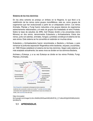Sistema de los tres dominios

En los años ochenta se produjo un énfasis en la filogenia, lo que llevó a la
redefinición de los reinos como grupos monofiléticos, esto es, como grupos de
organismos que han evolucionado a partir de un antepasado común. Los reinos
Animalia, Plantae y Fungi fueron reducidos a los grupos básicos de organismos
estrechamente relacionados y el resto de grupos fue trasladado al reino Protista.
Sobre la base de estudios de ARN, Carl Woese dividió a los procariotas (reino
Monera) en dos reinos, denominados Eubacteria y Archaebacteria. Estos dos
reinos, junto con plantas, animales, hongos y protistas constituye el sistema de los
seis reinos. Este sistema se ha convertido en estándar en muchas obras.

Eubacteria y Archaebacteria fueron renombrados a Bacteria y Archaea, y para
remarcar la profunda separación filogenética entre bacterias, arqueas y eucariotas,
en 1990 Woese estableció el sistema de los tres dominios. Según este sistema, el
más aceptado actualmente, los seres vivos se dividen en los dominios Bacteria,

Archaea y Eukarya, y a su vez Eukarya se divide en los reinos Protista, Fungi,
Plantae y Animalia.




https://encrypted-
tbn3.google.com/images?q=tbn:ANd9GcSWZsaeHrM3vMUR16t_f_F1oMoclWZg5X4DhMQJi2sXlU
QhVM4JFQ

   1.1    APRENDIZAJE.
 