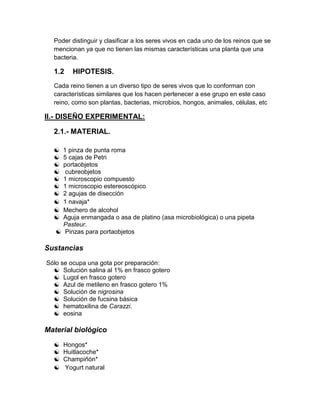 Poder distinguir y clasificar a los seres vivos en cada uno de los reinos que se
  mencionan ya que no tienen las mismas características una planta que una
  bacteria.

  1.2    HIPOTESIS.
  Cada reino tienen a un diverso tipo de seres vivos que lo conforman con
  características similares que los hacen pertenecer a ese grupo en este caso
  reino, como son plantas, bacterias, microbios, hongos, animales, células, etc

II.- DISEÑO EXPERIMENTAL:

  2.1.- MATERIAL.

   1 pinza de punta roma
    5 cajas de Petri
    portaobjetos
     cubreobjetos
    1 microscopio compuesto
    1 microscopio estereoscópico
    2 agujas de disección
    1 navaja*
    Mechero de alcohol
    Aguja enmangada o asa de platino (asa microbiológica) o una pipeta
     Pasteur.
    Pinzas para portaobjetos

Sustancias
Sólo se ocupa una gota por preparación:
   Solución salina al 1% en frasco gotero
   Lugol en frasco gotero
   Azul de metileno en frasco gotero 1%
   Solución de nigrosina
   Solución de fucsina básica
   hematoxilina de Carazzi.
   eosina

Material biológico
     Hongos*
     Huitlacoche*
     Champiñón*
     Yogurt natural
 