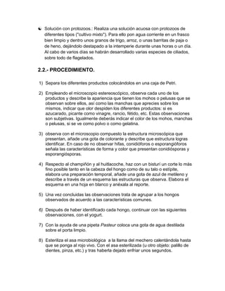  Solución con protozoos.: Realiza una solución acuosa con protozoos de
  diferentes tipos ("cultivo mixto"). Para ello pon agua corriente en un frasco
  bien limpio y dentro unos granos de trigo, arroz, o unas barritas de paja o
  de heno, dejándolo destapado a la intemperie durante unas horas o un día.
  Al cabo de varios días se habrán desarrollado varias especies de ciliados,
  sobre todo de flagelados.

2.2.- PROCEDIMIENTO.

1) Separa los diferentes productos colocándolos en una caja de Petri.

2) Empleando el microscopio estereoscópico, observa cada uno de los
   productos y describe la apariencia que tienen los mohos o pelusas que se
   observan sobre ellos, así como las manchas que aprecies sobre los
   mismos, indicar que olor despiden los diferentes productos: si es
   azucarado, picante como vinagre, rancio, fétido, etc. Estas observaciones
   son subjetivas. Igualmente deberás indicar el color de los mohos, manchas
   o pelusas, si se ve como polvo o como gelatina.

3) observa con el microscopio compuesto la estructura microscópica que
   presentan, añade una gota de colorante y describe que estructura logras
   identificar. En caso de no observar hifas, conidióforos o esporangióforos
   señala las características de forma y color que presentan conidiósporas y
   esporangiósporas.

4) Respecto al champiñón y al huitlacoche, haz con un bisturí un corte lo más
   fino posible tanto en la cabeza del hongo como de su talo o estípite,
   elabora una preparación temporal, añade una gota de azul de metileno y
   describe a través de un esquema las estructuras que observa. Elabora el
   esquema en una hoja en blanco y anéxala al reporte.

5) Una vez concluidas las observaciones trata de agrupar a los hongos
   observados de acuerdo a las características comunes.

6) Después de haber identificado cada hongo, continuar con las siguientes
   observaciones, con el yogurt.

7) Con la ayuda de una pipeta Pasteur coloca una gota de agua destilada
   sobre el porta limpio.

8) Esteriliza el asa microbiológica a la llama del mechero calentándola hasta
   que se ponga al rojo vivo. Con el asa esterilizada (u otro objeto: palillo de
   dientes, pinza, etc.) y tras haberla dejado enfriar unos segundos.
 
